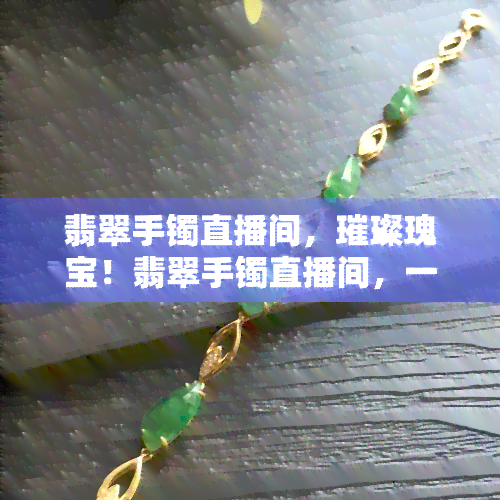 翡翠手镯直播间，璀璨瑰宝！翡翠手镯直播间，一珍品风采