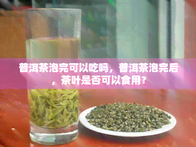 普洱茶泡完可以吃吗，普洱茶泡完后，茶叶是否可以食用？