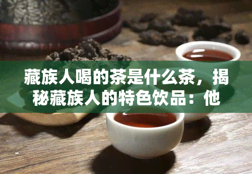 藏族人喝的茶是什么茶，揭秘藏族人的特色饮品：他们常喝什么茶？