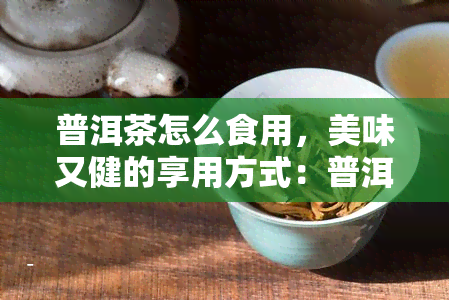 普洱茶怎么食用，美味又健的享用方式：普洱茶的正确食用方法