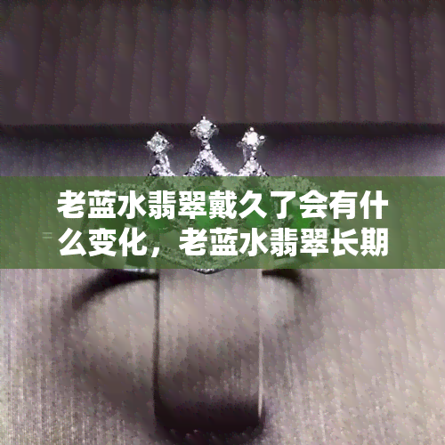 老蓝水翡翠戴久了会有什么变化，老蓝水翡翠长期佩戴后的惊人变化揭秘！