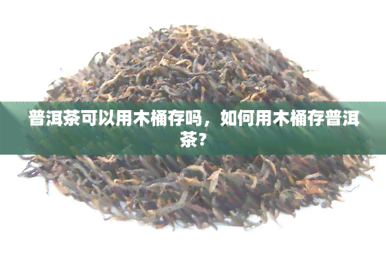 普洱茶可以用木桶存吗，如何用木桶存普洱茶？