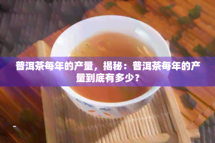 普洱茶每年的产量，揭秘：普洱茶每年的产量到底有多少？