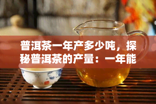 普洱茶一年产多少吨，探秘普洱茶的产量：一年能生产多少吨？