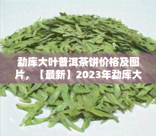 勐库大叶普洱茶饼价格及图片，【最新】2023年勐库大叶普洱茶饼价格表 高清实拍图！