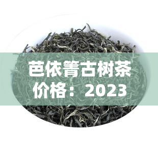 芭依箐古树茶价格：2023年最新报价及历趋势分析