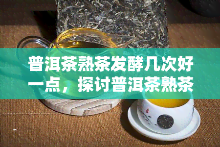 普洱茶熟茶发酵几次好一点，探讨普洱茶熟茶的发酵次数