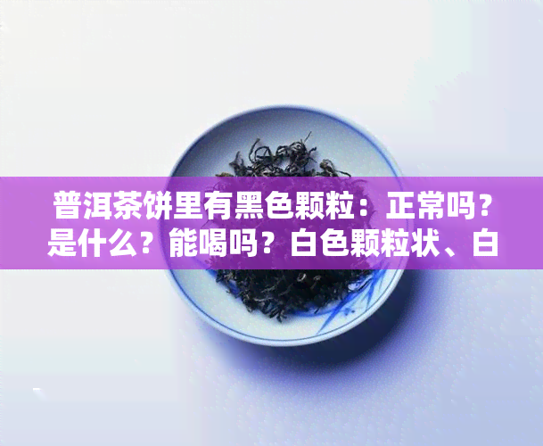 普洱茶饼里有黑色颗粒：正常吗？是什么？能喝吗？白色颗粒状、白斑点又是怎么回事？