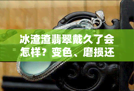 冰渣渣翡翠戴久了会怎样？变色、磨损还是失去光泽？全面解析