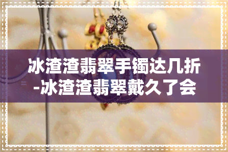 冰渣渣翡翠手镯达几折-冰渣渣翡翠戴久了会怎么样