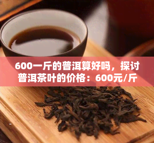 600一斤的普洱算好吗，探讨普洱茶叶的价格：600元/斤是否算得上好茶？