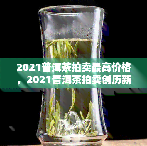 2021普洱茶拍卖更高价格，2021普洱茶拍卖创历新高，成交价令人惊叹！