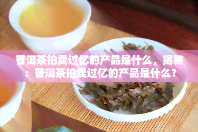 普洱茶拍卖过亿的产品是什么，揭秘：普洱茶拍卖过亿的产品是什么？