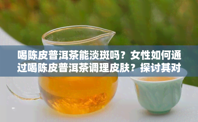 喝陈皮普洱茶能淡斑吗？女性如何通过喝陈皮普洱茶调理皮肤？探讨其对女性的好处及减肥效果。同时，了解常喝陈皮普洱茶的用途和可能的副作用。