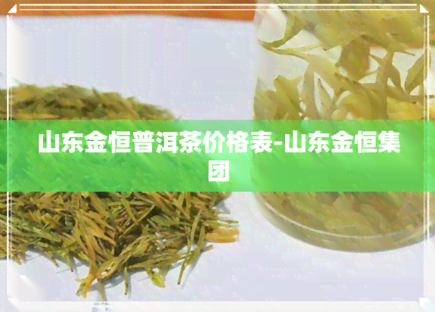 山东金恒普洱茶价格表-山东金恒集团