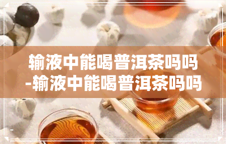 输液中能喝普洱茶吗吗-输液中能喝普洱茶吗吗为什么