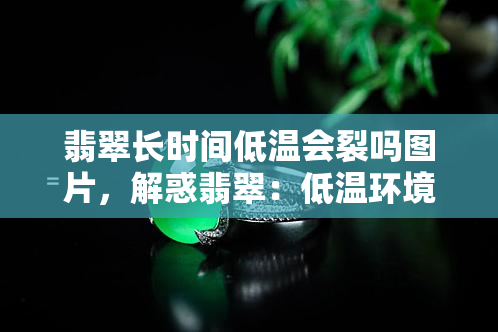 翡翠长时间低温会裂吗图片，解惑翡翠：低温环境下长时间佩戴是否会裂开？看图解析