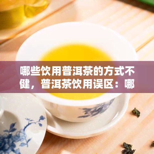 哪些饮用普洱茶的方式不健，普洱茶饮用误区：哪些方式可能对身体不健？