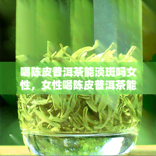 喝陈皮普洱茶能淡斑吗女性，女性喝陈皮普洱茶能有效淡化色斑吗？