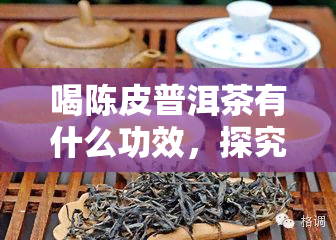 喝陈皮普洱茶有什么功效，探究陈皮普洱茶的神奇功效，你不可不知的秘密！