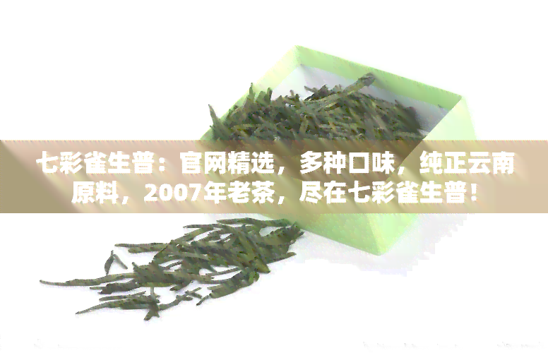 七彩雀生普：官网精选，多种口味，纯正云南原料，2007年老茶，尽在七彩雀生普！