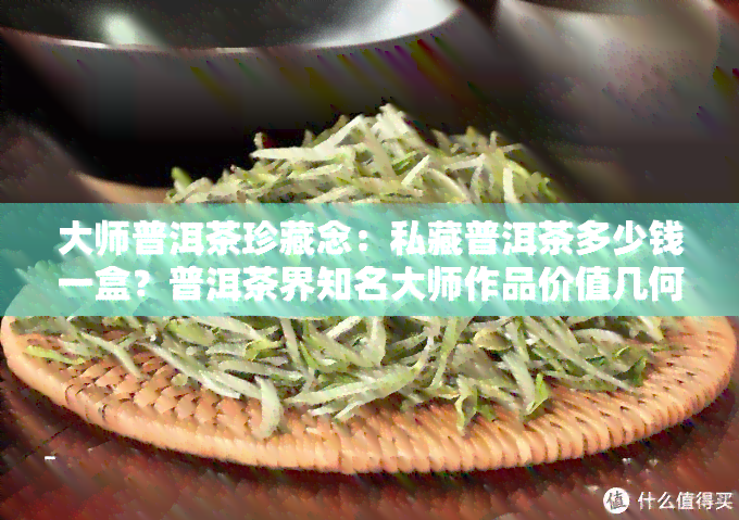 大师普洱茶珍藏念：私藏普洱茶多少钱一盒？普洱茶界知名大师作品价值几何？