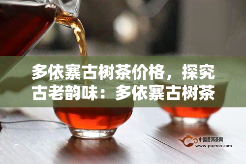 多依寨古树茶价格，探究古老韵味：多依寨古树茶的价格与价值