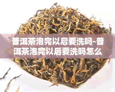 普洱茶泡完以后要洗吗-普洱茶泡完以后要洗吗怎么洗