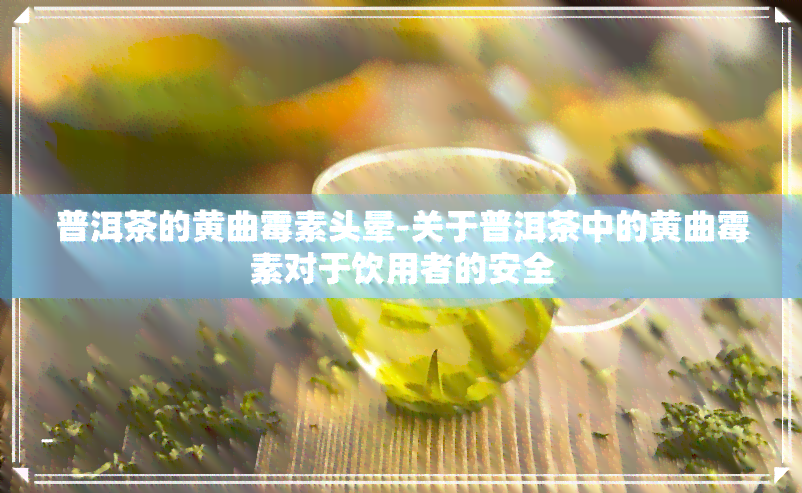 普洱茶的黄曲霉素头晕-关于普洱茶中的黄曲霉素对于饮用者的安全