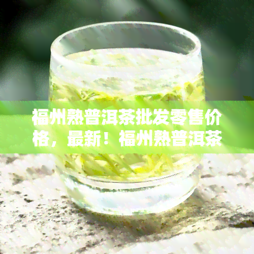 福州熟普洱茶批发零售价格，最新！福州熟普洱茶批发零售价格一览表