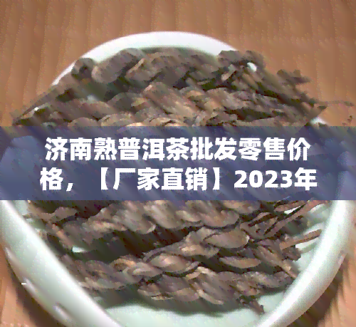 济南熟普洱茶批发零售价格，【厂家直销】2023年正宗老班章古树生普茶叶 济南熟普洱茶批发零售价格