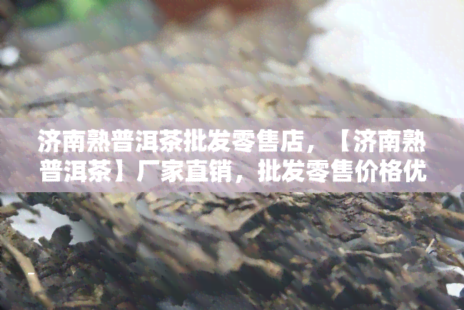 济南熟普洱茶批发零售店，【济南熟普洱茶】厂家直销，批发零售价格优，欢迎选购！