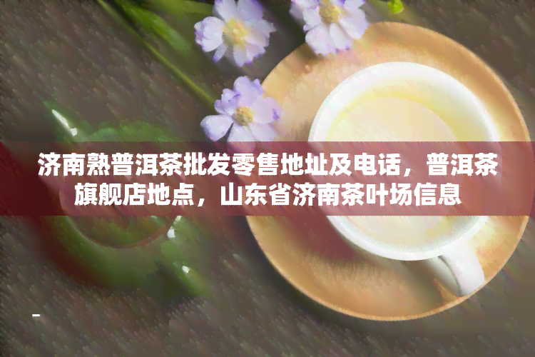 济南熟普洱茶批发零售地址及电话，普洱茶旗舰店地点，山东省济南茶叶场信息