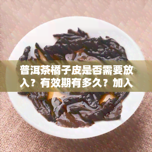 普洱茶橘子皮是否需要放入？有效期有多久？加入的好处及冲泡方法是什么？