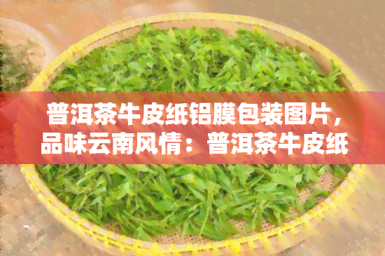 普洱茶牛皮纸铝膜包装图片，品味云南风情：普洱茶牛皮纸铝膜包装图片展示