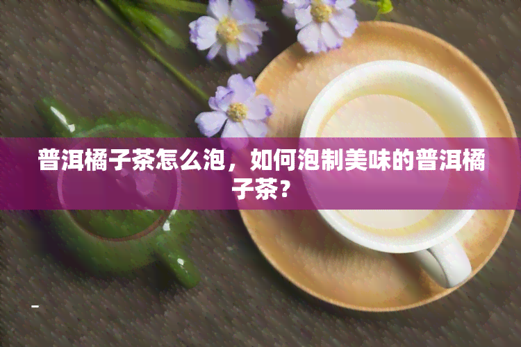 普洱橘子茶怎么泡，如何泡制美味的普洱橘子茶？