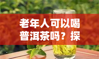 老年人可以喝普洱茶吗？探讨其益处与适宜人群