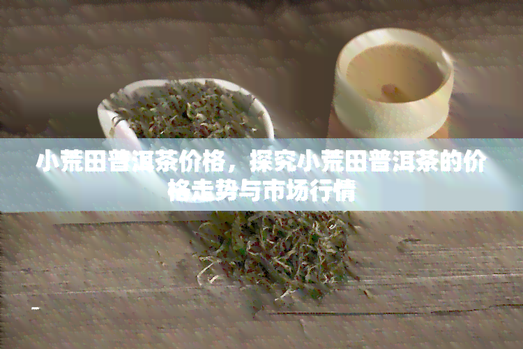 小荒田普洱茶价格，探究小荒田普洱茶的价格走势与市场行情