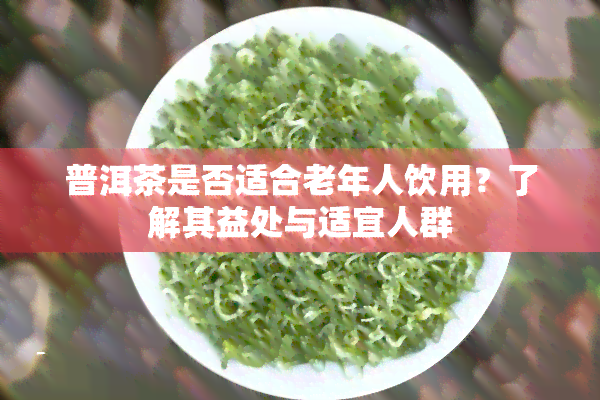 普洱茶是否适合老年人饮用？了解其益处与适宜人群