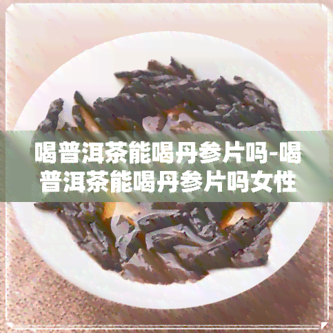 喝普洱茶能喝丹参片吗-喝普洱茶能喝丹参片吗女性