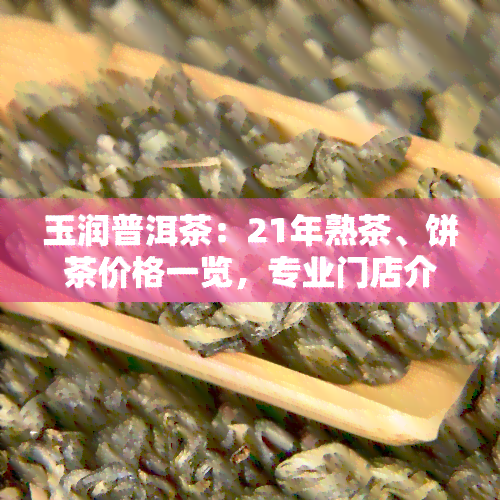 玉润普洱茶：21年熟茶、饼茶价格一览，专业门店介绍及天香普洱详情