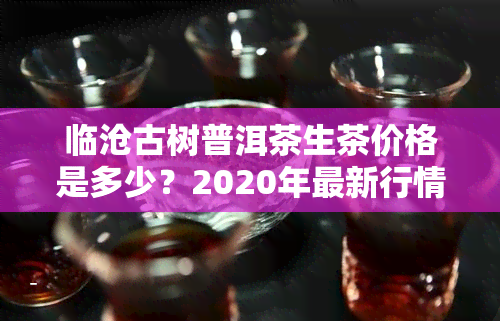 临沧古树普洱茶生茶价格是多少？2020年最新行情与口感解析