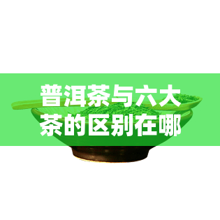 普洱茶与六大茶的区别在哪，深度解析：普洱茶与其他六大茶类的明显区别