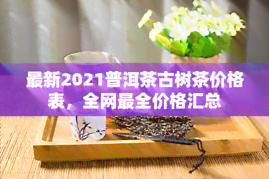 最新2021普洱茶古树茶价格表，全网最全价格汇总