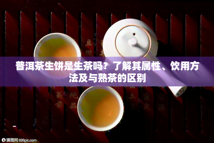 普洱茶生饼是生茶吗？了解其属性、饮用方法及与熟茶的区别