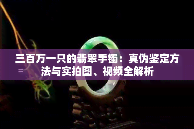 三百万一只的翡翠手镯：真伪鉴定方法与实拍图、视频全解析