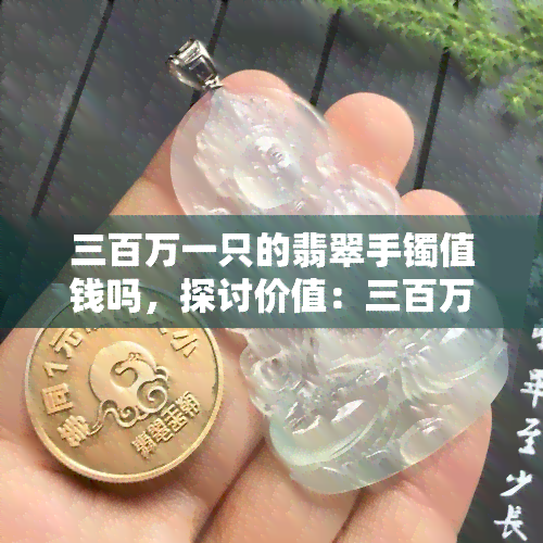 三百万一只的翡翠手镯值钱吗，探讨价值：三百万币的翡翠手镯是否值得购买？