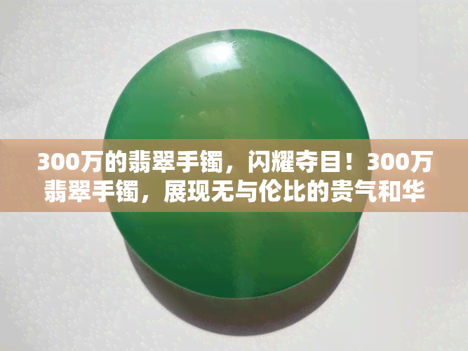 300万的翡翠手镯，闪耀夺目！300万翡翠手镯，展现无与伦比的贵气和华美