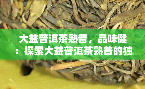 大益普洱茶熟普，品味健：探索大益普洱茶熟普的独特魅力