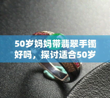 50岁妈妈带翡翠手镯好吗，探讨适合50岁妈妈佩戴的翡翠手镯款式和注意事项